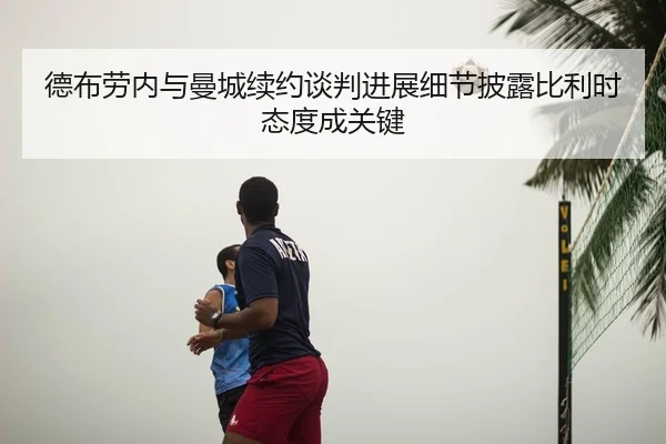 德布劳内与曼城续约谈判进展细节披露比利时态度成关键