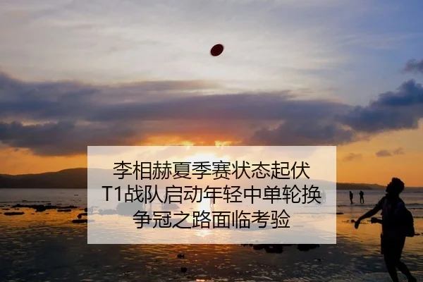 李相赫夏季赛状态起伏 T1战队启动年轻中单轮换 争冠之路面临考验